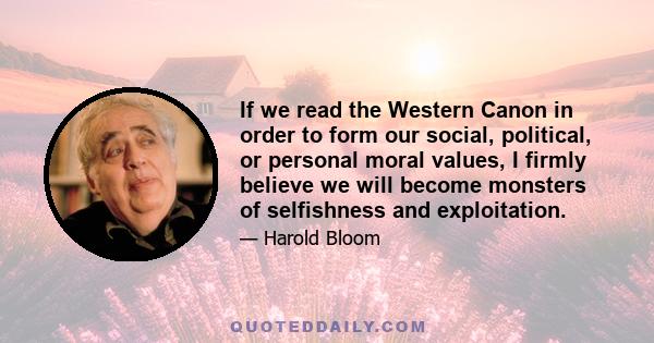 If we read the Western Canon in order to form our social, political, or personal moral values, I firmly believe we will become monsters of selfishness and exploitation.