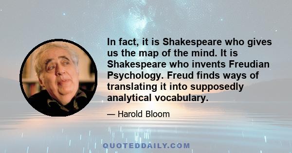 In fact, it is Shakespeare who gives us the map of the mind. It is Shakespeare who invents Freudian Psychology. Freud finds ways of translating it into supposedly analytical vocabulary.