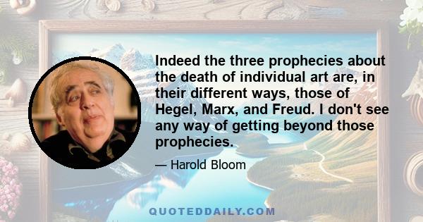 Indeed the three prophecies about the death of individual art are, in their different ways, those of Hegel, Marx, and Freud. I don't see any way of getting beyond those prophecies.