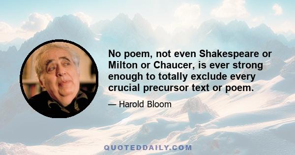 No poem, not even Shakespeare or Milton or Chaucer, is ever strong enough to totally exclude every crucial precursor text or poem.