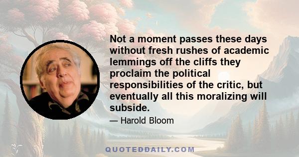 Not a moment passes these days without fresh rushes of academic lemmings off the cliffs they proclaim the political responsibilities of the critic, but eventually all this moralizing will subside.