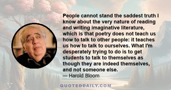 People cannot stand the saddest truth I know about the very nature of reading and writing imaginative literature, which is that poetry does not teach us how to talk to other people: it teaches us how to talk to