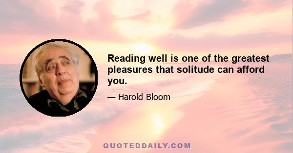 Reading well is one of the greatest pleasures that solitude can afford you.