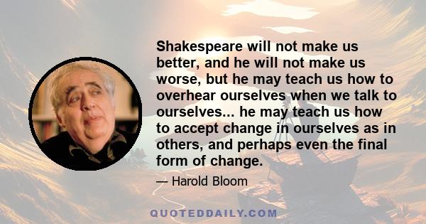 Shakespeare will not make us better, and he will not make us worse, but he may teach us how to overhear ourselves when we talk to ourselves... he may teach us how to accept change in ourselves as in others, and perhaps