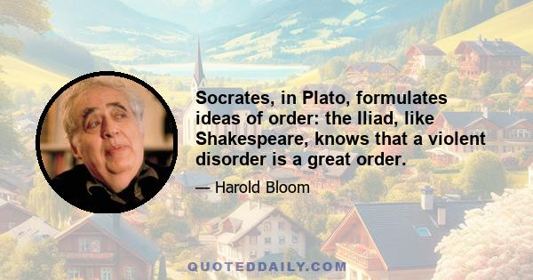 Socrates, in Plato, formulates ideas of order: the Iliad, like Shakespeare, knows that a violent disorder is a great order.