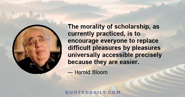 The morality of scholarship, as currently practiced, is to encourage everyone to replace difficult pleasures by pleasures universally accessible precisely because they are easier.