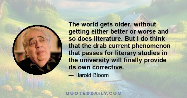 The world gets older, without getting either better or worse and so does literature. But I do think that the drab current phenomenon that passes for literary studies in the university will finally provide its own