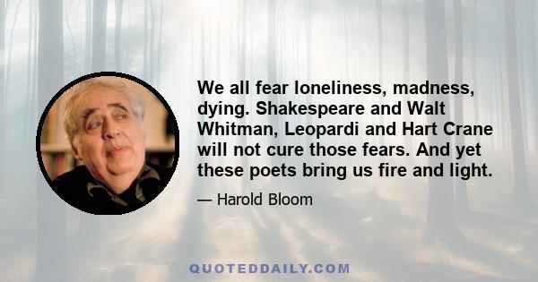 We all fear loneliness, madness, dying. Shakespeare and Walt Whitman, Leopardi and Hart Crane will not cure those fears. And yet these poets bring us fire and light.