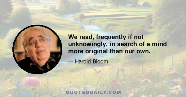 We read, frequently if not unknowingly, in search of a mind more original than our own.