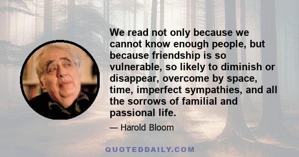 We read not only because we cannot know enough people, but because friendship is so vulnerable, so likely to diminish or disappear, overcome by space, time, imperfect sympathies, and all the sorrows of familial and