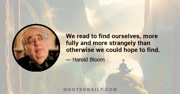 We read to find ourselves, more fully and more strangely than otherwise we could hope to find.