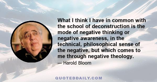 What I think I have in common with the school of deconstruction is the mode of negative thinking or negative awareness, in the technical, philosophical sense of the negative, but which comes to me through negative