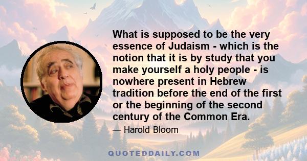 What is supposed to be the very essence of Judaism - which is the notion that it is by study that you make yourself a holy people - is nowhere present in Hebrew tradition before the end of the first or the beginning of