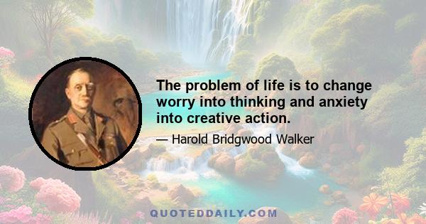 The problem of life is to change worry into thinking and anxiety into creative action.