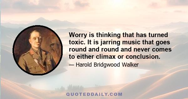 Worry is thinking that has turned toxic. It is jarring music that goes round and round and never comes to either climax or conclusion.