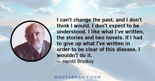 I can't change the past, and I don't think I would. I don't expect to be understood. I like what I've written, the stories and two novels. If I had to give up what I've written in order to be clear of this disease, I