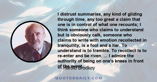 I distrust summaries, any kind of gliding through time, any too great a claim that one is in control of what one recounts; I think someone who claims to understand but is obviously calk, someone who claims to write with 