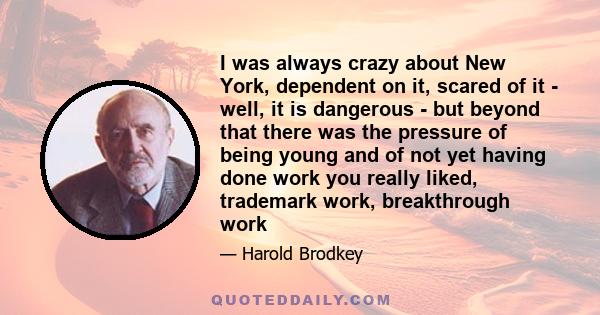 I was always crazy about New York, dependent on it, scared of it - well, it is dangerous - but beyond that there was the pressure of being young and of not yet having done work you really liked, trademark work,