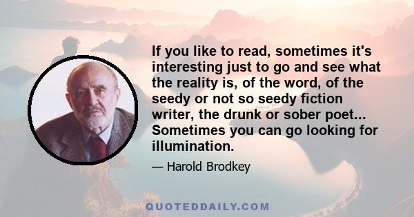 If you like to read, sometimes it's interesting just to go and see what the reality is, of the word, of the seedy or not so seedy fiction writer, the drunk or sober poet... Sometimes you can go looking for illumination.