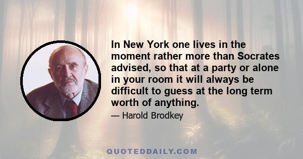 In New York one lives in the moment rather more than Socrates advised, so that at a party or alone in your room it will always be difficult to guess at the long term worth of anything.