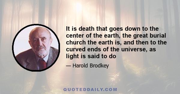 It is death that goes down to the center of the earth, the great burial church the earth is, and then to the curved ends of the universe, as light is said to do