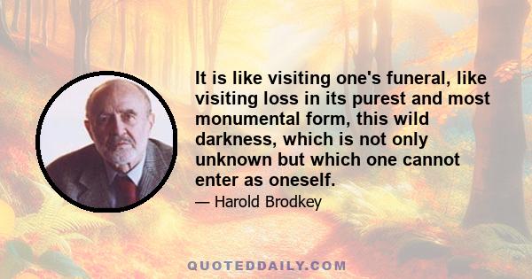 It is like visiting one's funeral, like visiting loss in its purest and most monumental form, this wild darkness, which is not only unknown but which one cannot enter as oneself.