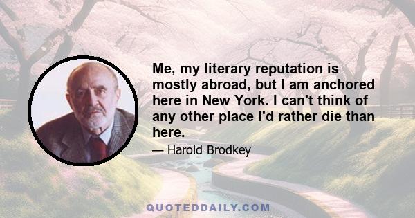 Me, my literary reputation is mostly abroad, but I am anchored here in New York. I can't think of any other place I'd rather die than here.