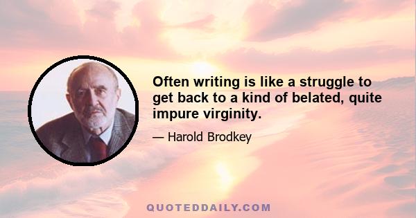 Often writing is like a struggle to get back to a kind of belated, quite impure virginity.