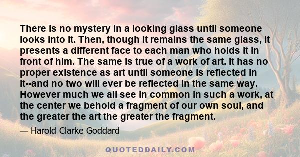 There is no mystery in a looking glass until someone looks into it. Then, though it remains the same glass, it presents a different face to each man who holds it in front of him. The same is true of a work of art. It