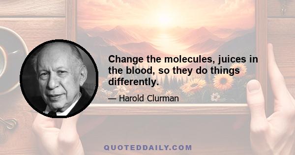 Change the molecules, juices in the blood, so they do things differently.