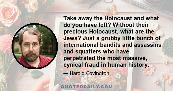 Take away the Holocaust and what do you have left? Without their precious Holocaust, what are the Jews? Just a grubby little bunch of international bandits and assassins and squatters who have perpetrated the most