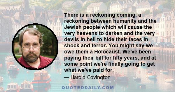 There is a reckoning coming, a reckoning between humanity and the Jewish people which will cause the very heavens to darken and the very devils in hell to hide their faces in shock and terror. You might say we owe them