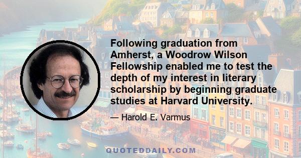 Following graduation from Amherst, a Woodrow Wilson Fellowship enabled me to test the depth of my interest in literary scholarship by beginning graduate studies at Harvard University.