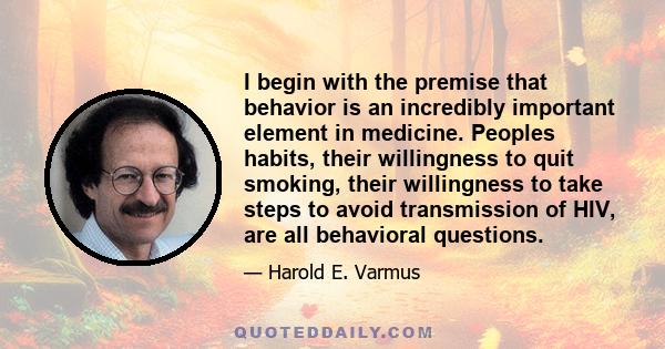 I begin with the premise that behavior is an incredibly important element in medicine. Peoples habits, their willingness to quit smoking, their willingness to take steps to avoid transmission of HIV, are all behavioral