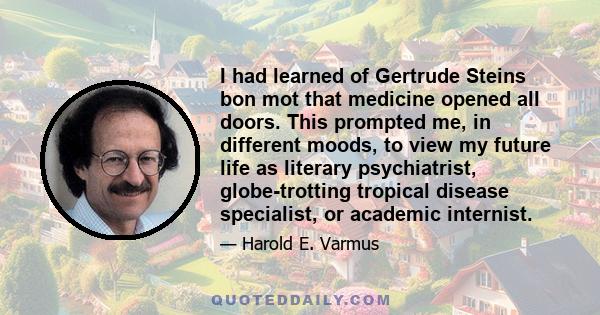 I had learned of Gertrude Steins bon mot that medicine opened all doors. This prompted me, in different moods, to view my future life as literary psychiatrist, globe-trotting tropical disease specialist, or academic