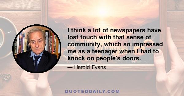 I think a lot of newspapers have lost touch with that sense of community, which so impressed me as a teenager when I had to knock on people's doors.