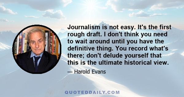 Journalism is not easy. It's the first rough draft. I don't think you need to wait around until you have the definitive thing. You record what's there; don't delude yourself that this is the ultimate historical view.