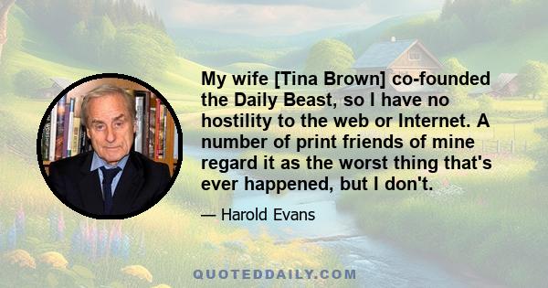 My wife [Tina Brown] co-founded the Daily Beast, so I have no hostility to the web or Internet. A number of print friends of mine regard it as the worst thing that's ever happened, but I don't.