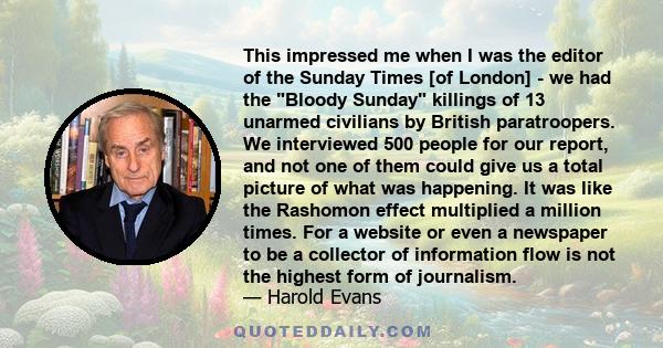 This impressed me when I was the editor of the Sunday Times [of London] - we had the Bloody Sunday killings of 13 unarmed civilians by British paratroopers. We interviewed 500 people for our report, and not one of them