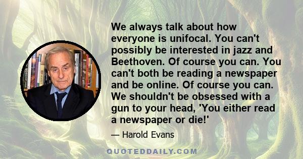 We always talk about how everyone is unifocal. You can't possibly be interested in jazz and Beethoven. Of course you can. You can't both be reading a newspaper and be online. Of course you can. We shouldn't be obsessed