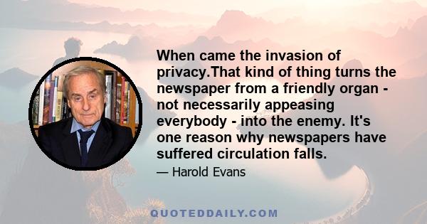 When came the invasion of privacy.That kind of thing turns the newspaper from a friendly organ - not necessarily appeasing everybody - into the enemy. It's one reason why newspapers have suffered circulation falls.