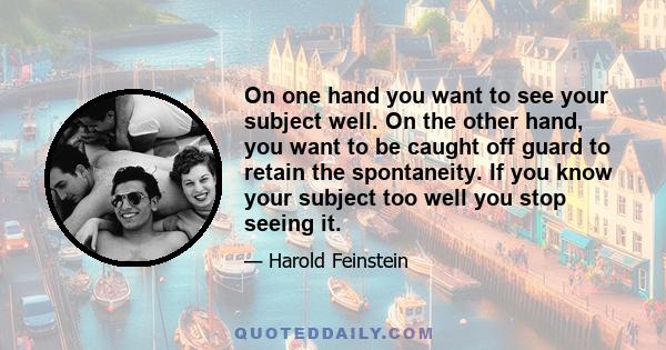 On one hand you want to see your subject well. On the other hand, you want to be caught off guard to retain the spontaneity. If you know your subject too well you stop seeing it.