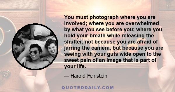 You must photograph where you are involved; where you are overwhelmed by what you see before you; where you hold your breath while releasing the shutter, not because you are afraid of jarring the camera, but because you 