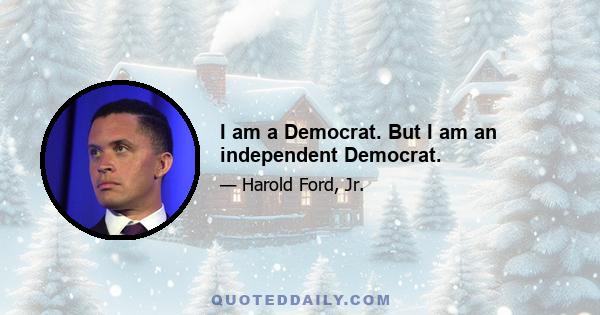 I am a Democrat. But I am an independent Democrat.