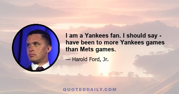 I am a Yankees fan. I should say - have been to more Yankees games than Mets games.