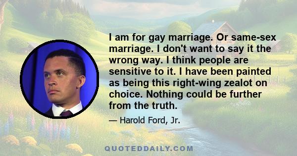 I am for gay marriage. Or same-sex marriage. I don't want to say it the wrong way. I think people are sensitive to it. I have been painted as being this right-wing zealot on choice. Nothing could be further from the