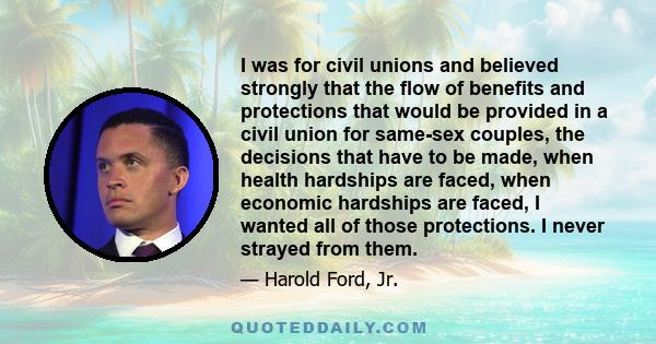 I was for civil unions and believed strongly that the flow of benefits and protections that would be provided in a civil union for same-sex couples‚ the decisions that have to be made‚ when health hardships are faced‚