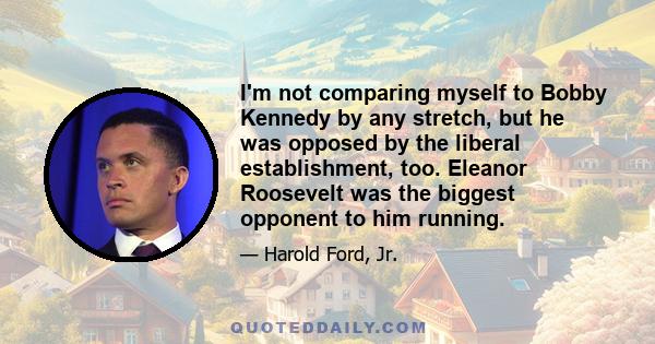 I'm not comparing myself to Bobby Kennedy by any stretch, but he was opposed by the liberal establishment, too. Eleanor Roosevelt was the biggest opponent to him running.