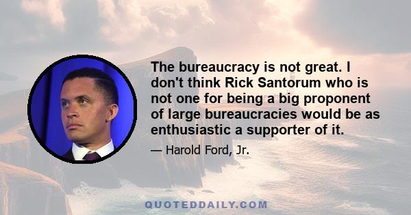 The bureaucracy is not great. I don't think Rick Santorum who is not one for being a big proponent of large bureaucracies would be as enthusiastic a supporter of it.