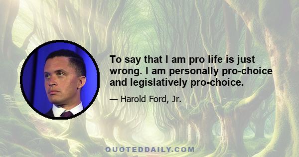 To say that I am pro life is just wrong. I am personally pro-choice and legislatively pro-choice.